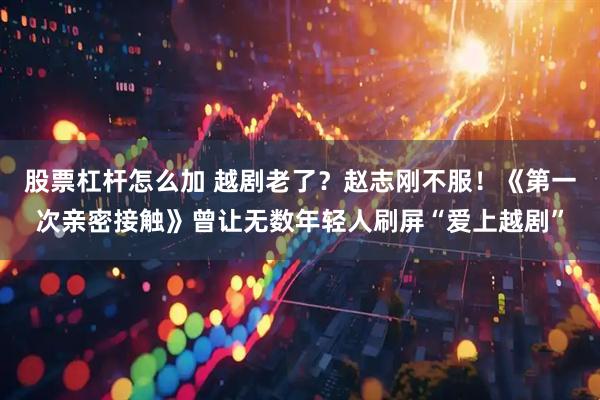 股票杠杆怎么加 越剧老了？赵志刚不服！《第一次亲密接触》曾让无数年轻人刷屏“爱上越剧”