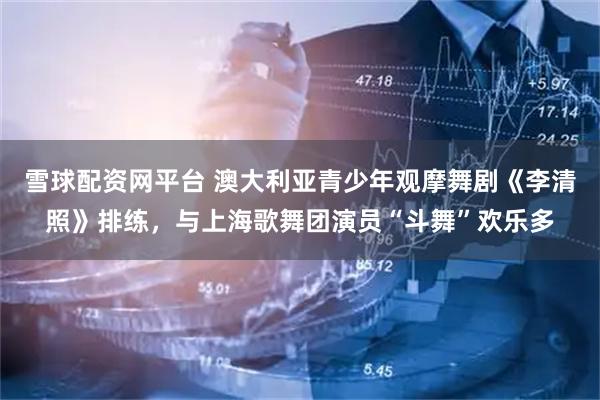 雪球配资网平台 澳大利亚青少年观摩舞剧《李清照》排练，与上海歌舞团演员“斗舞”欢乐多