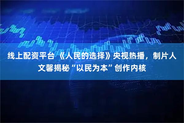 线上配资平台 《人民的选择》央视热播，制片人文馨揭秘“以民为本”创作内核