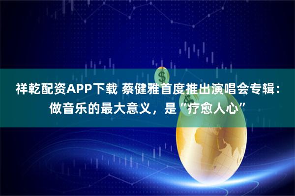 祥乾配资APP下载 蔡健雅首度推出演唱会专辑：做音乐的最大意义，是“疗愈人心”