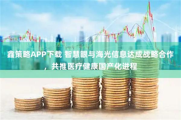 鑫策略APP下载 智慧眼与海光信息达成战略合作，共推医疗健康国产化进程