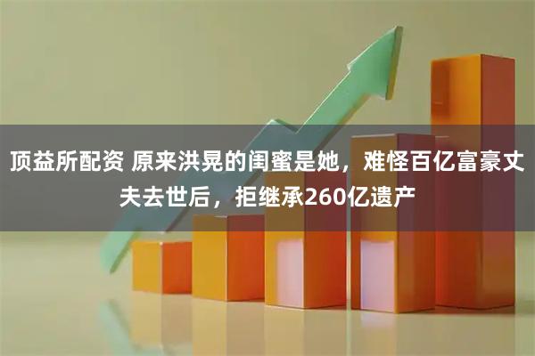 顶益所配资 原来洪晃的闺蜜是她，难怪百亿富豪丈夫去世后，拒继承260亿遗产