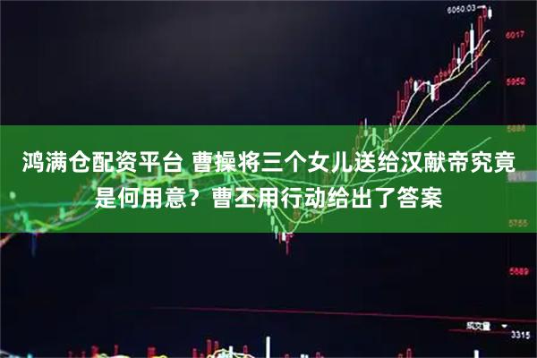 鸿满仓配资平台 曹操将三个女儿送给汉献帝究竟是何用意？曹丕用行动给出了答案