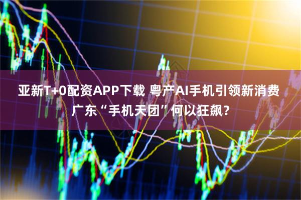 亚新T+0配资APP下载 粤产AI手机引领新消费 广东“手机天团”何以狂飙？