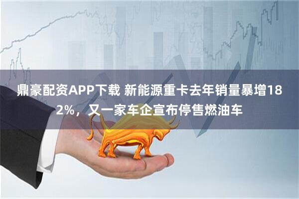 鼎豪配资APP下载 新能源重卡去年销量暴增182%，又一家车企宣布停售燃油车