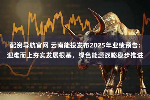 配资导航官网 云南能投发布2025年业绩预告：迎难而上夯实发展根基，绿色能源战略稳步推进
