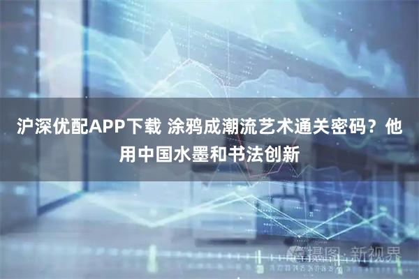 沪深优配APP下载 涂鸦成潮流艺术通关密码？他用中国水墨和书法创新