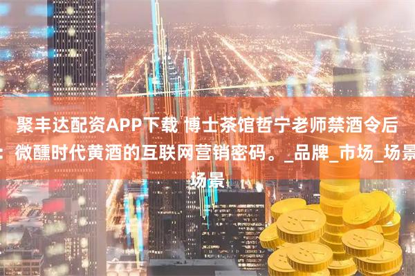 聚丰达配资APP下载 博士茶馆哲宁老师禁酒令后：微醺时代黄酒的互联网营销密码。_品牌_市场_场景