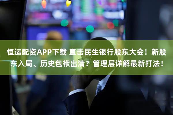 恒运配资APP下载 直击民生银行股东大会！新股东入局、历史包袱出清？管理层详解最新打法！