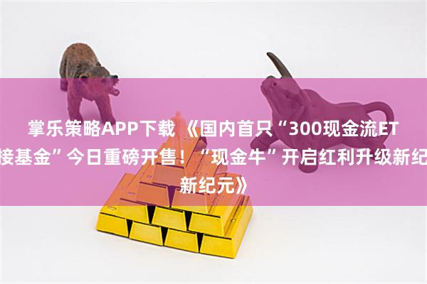 掌乐策略APP下载 《国内首只“300现金流ETF联接基金”今日重磅开售！“现金牛”开启红利升级新纪元》