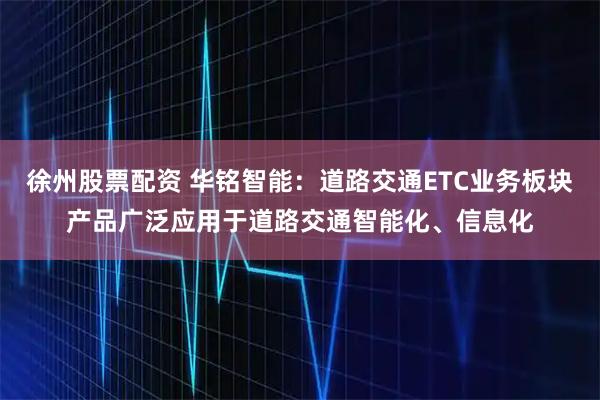 徐州股票配资 华铭智能：道路交通ETC业务板块产品广泛应用于道路交通智能化、信息化