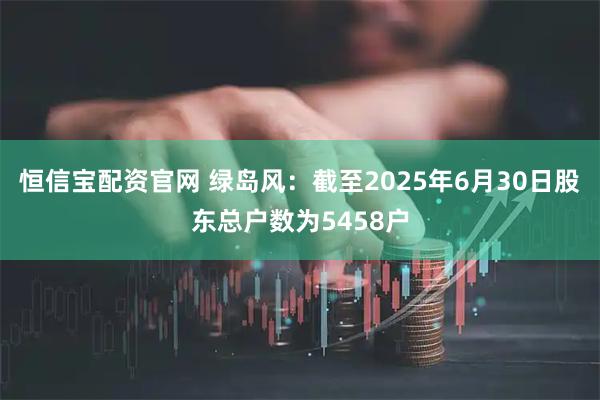 恒信宝配资官网 绿岛风：截至2025年6月30日股东总户数为5458户