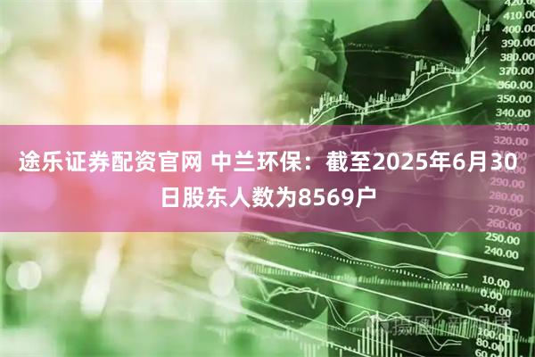 途乐证券配资官网 中兰环保：截至2025年6月30日股东人数为8569户