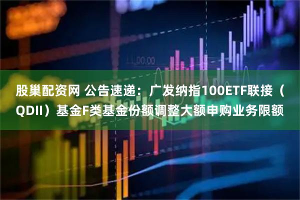 股巢配资网 公告速递：广发纳指100ETF联接（QDII）基金F类基金份额调整大额申购业务限额