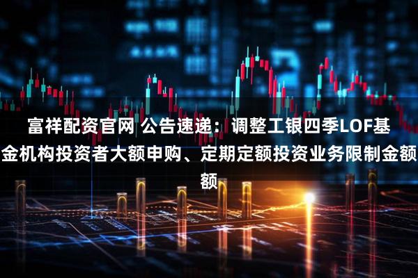 富祥配资官网 公告速递：调整工银四季LOF基金机构投资者大额申购、定期定额投资业务限制金额