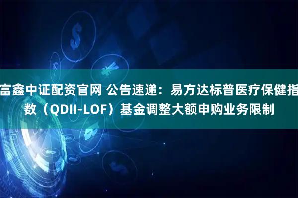 富鑫中证配资官网 公告速递：易方达标普医疗保健指数（QDII-LOF）基金调整大额申购业务限制