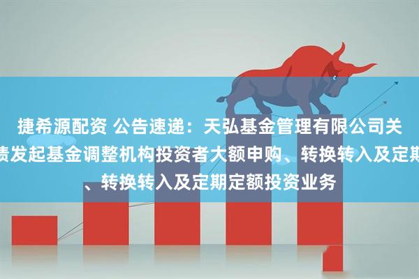 捷希源配资 公告速递：天弘基金管理有限公司关于天弘优利短债发起基金调整机构投资者大额申购、转换转入及定期定额投资业务