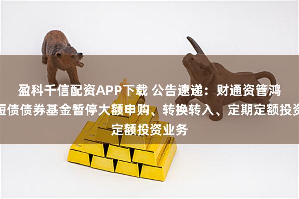 盈科千信配资APP下载 公告速递：财通资管鸿利中短债债券基金暂停大额申购、转换转入、定期定额投资业务