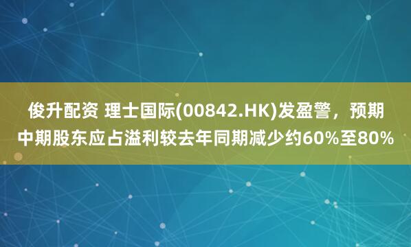 俊升配资 理士国际(00842.HK)发盈警，预期中期股东应占溢利较去年同期减少约60%至80%