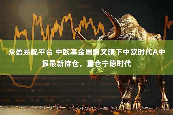 众盈易配平台 中欧基金周蔚文旗下中欧时代A中报最新持仓，重仓宁德时代