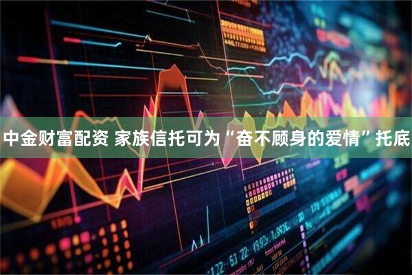 中金财富配资 家族信托可为“奋不顾身的爱情”托底
