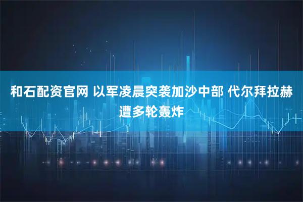 和石配资官网 以军凌晨突袭加沙中部 代尔拜拉赫遭多轮轰炸