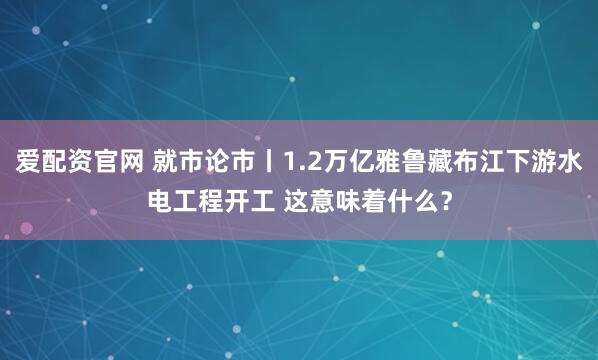 爱配资官网 就市论市丨1.2万亿雅鲁藏布江下游水电工程开工 这意味着什么？