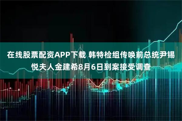 在线股票配资APP下载 韩特检组传唤前总统尹锡悦夫人金建希8月6日到案接受调查