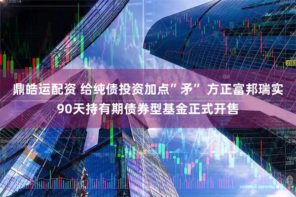 鼎皓运配资 给纯债投资加点”矛” 方正富邦瑞实90天持有期债券型基金正式开售