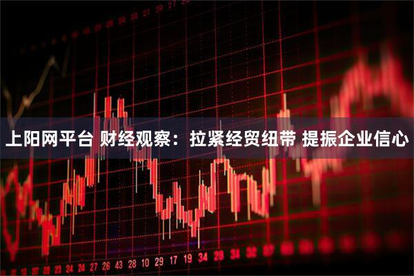 上阳网平台 财经观察：拉紧经贸纽带 提振企业信心