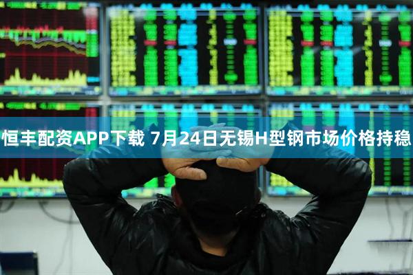 恒丰配资APP下载 7月24日无锡H型钢市场价格持稳