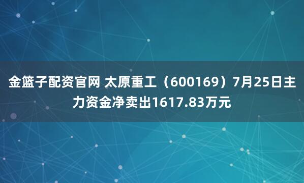 金篮子配资官网 太原重工（600169）7月25日主力资金净卖出1617.83万元