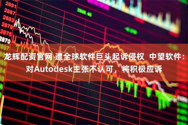 龙辉配资官网 遭全球软件巨头起诉侵权  中望软件：对Autodesk主张不认可，将积极应诉