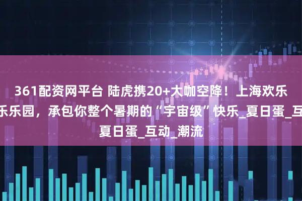 361配资网平台 陆虎携20+大咖空降！上海欢乐谷EV音乐乐园，承包你整个暑期的“宇宙级”快乐_夏日蛋_互动_潮流