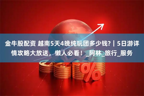 金牛股配资 越南5天4晚纯玩团多少钱?｜5日游详情攻略大放送，懒人必看！_阿林_旅行_服务