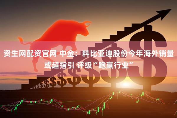 资生网配资官网 中金：料比亚迪股份今年海外销量或超指引 评级“跑赢行业”