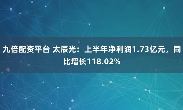 九倍配资平台 太辰光：上半年净利润1.73亿元，同比增长118.02%