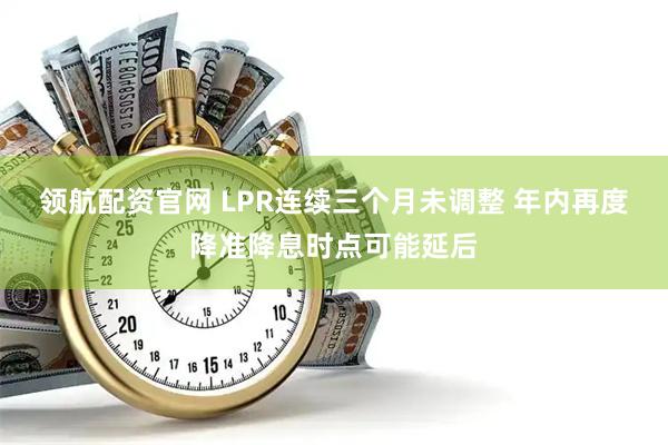 领航配资官网 LPR连续三个月未调整 年内再度降准降息时点可能延后