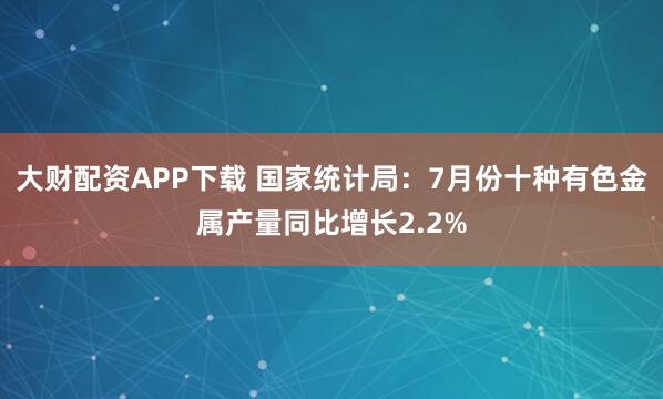 大财配资APP下载 国家统计局：7月份十种有色金属产量同比增长2.2%