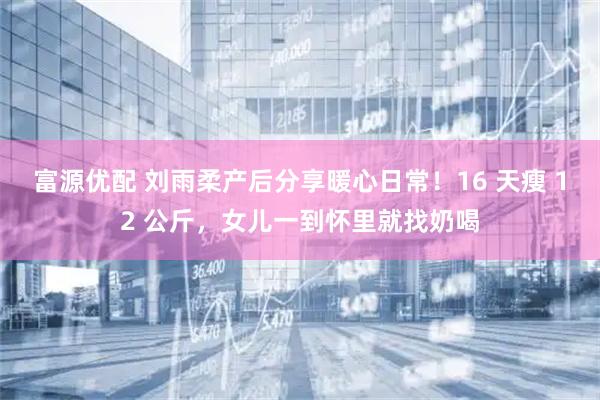 富源优配 刘雨柔产后分享暖心日常！16 天瘦 12 公斤，女儿一到怀里就找奶喝