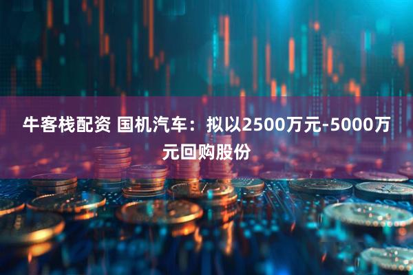 牛客栈配资 国机汽车：拟以2500万元-5000万元回购股份
