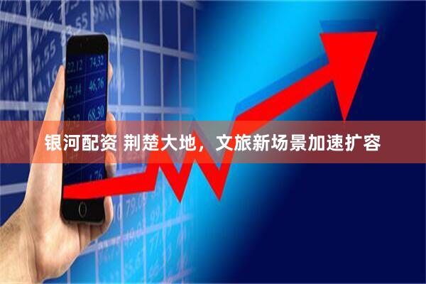 银河配资 荆楚大地，文旅新场景加速扩容