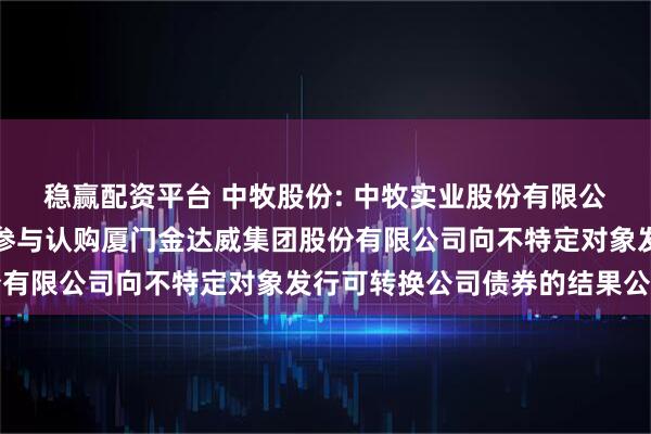 稳赢配资平台 中牧股份: 中牧实业股份有限公司关于行使优先配售权参与认购厦门金达威集团股份有限公司向不特定对象发行可转换公司债券的结果公告