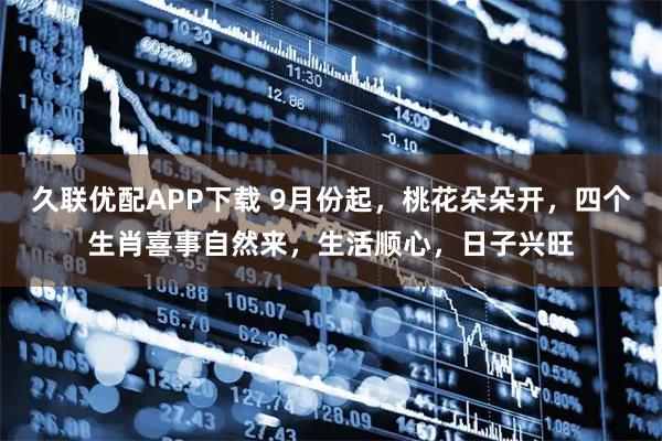 久联优配APP下载 9月份起，桃花朵朵开，四个生肖喜事自然来，生活顺心，日子兴旺