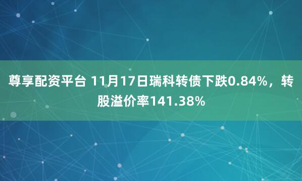 尊享配资平台 11月17日瑞科转债下跌0.84%，转股溢价率141.38%
