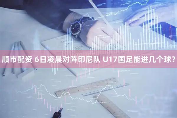 顺市配资 6日凌晨对阵印尼队 U17国足能进几个球？