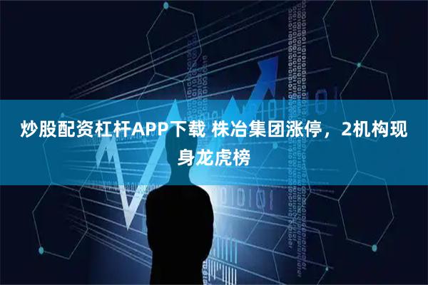 炒股配资杠杆APP下载 株冶集团涨停，2机构现身龙虎榜